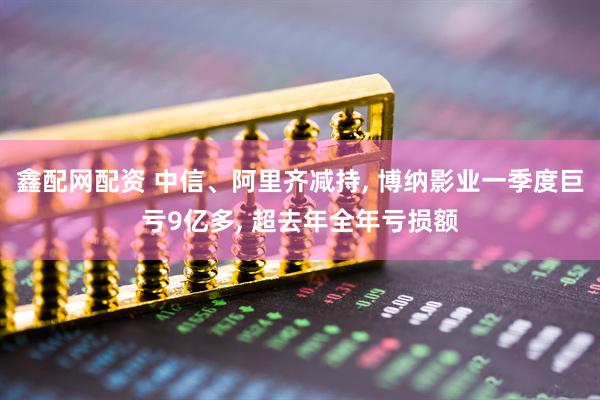 鑫配网配资 中信、阿里齐减持, 博纳影业一季度巨亏9亿多, 超去年全年亏损额