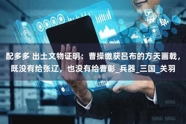 配多多 出土文物证明：曹操缴获吕布的方天画戟，既没有给张辽，也没有给曹彰_兵器_三国_关羽