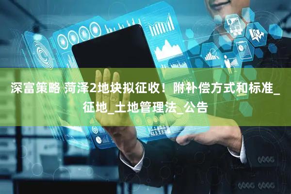 深富策略 菏泽2地块拟征收！附补偿方式和标准_征地_土地管理法_公告