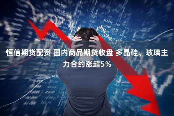 恒信期货配资 国内商品期货收盘 多晶硅、玻璃主力合约涨超5%
