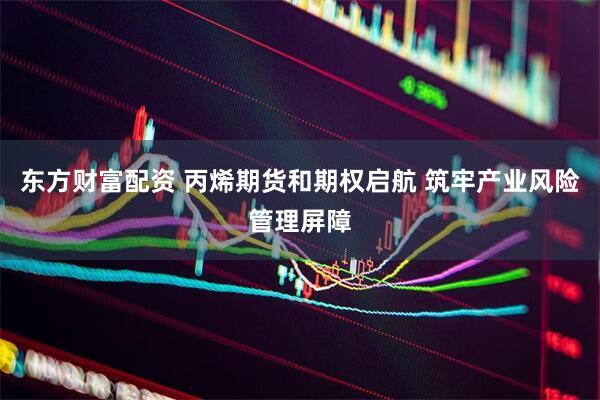 东方财富配资 丙烯期货和期权启航 筑牢产业风险管理屏障