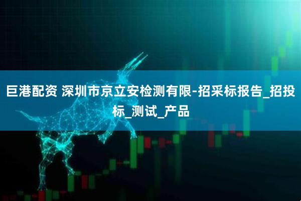 巨港配资 深圳市京立安检测有限-招采标报告_招投标_测试_产品