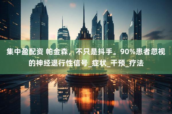 集中盈配资 帕金森，不只是抖手。90%患者忽视的神经退行性信号_症状_干预_疗法