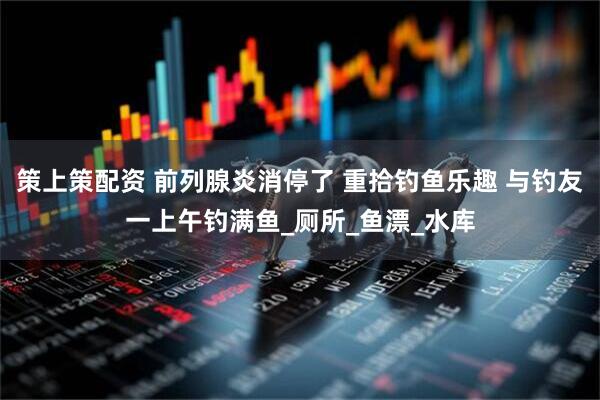 策上策配资 前列腺炎消停了 重拾钓鱼乐趣 与钓友一上午钓满鱼_厕所_鱼漂_水库