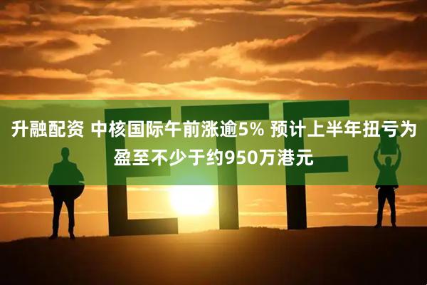 升融配资 中核国际午前涨逾5% 预计上半年扭亏为盈至不少于约950万港元