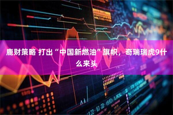 鹿财策略 打出“中国新燃油”旗帜，奇瑞瑞虎9什么来头