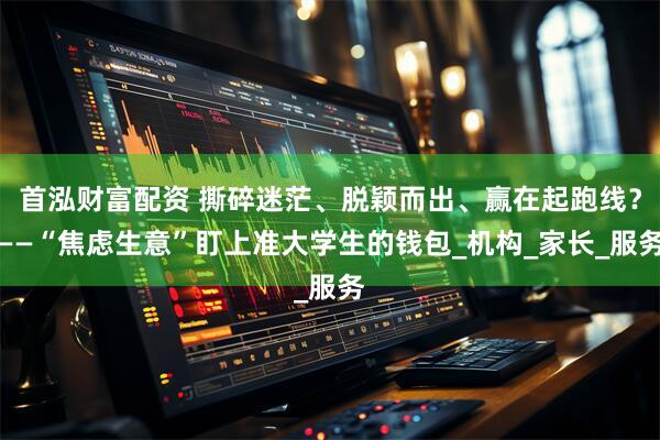 首泓财富配资 撕碎迷茫、脱颖而出、赢在起跑线?——“焦虑生意”盯上准大学生的钱包_机构_家长_服务