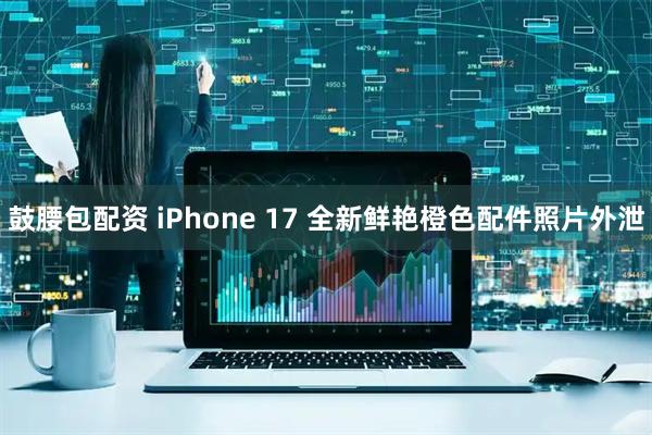 鼓腰包配资 iPhone 17 全新鲜艳橙色配件照片外泄