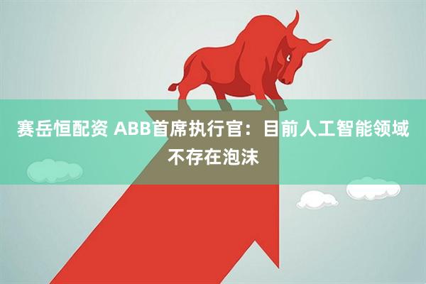 赛岳恒配资 ABB首席执行官：目前人工智能领域不存在泡沫