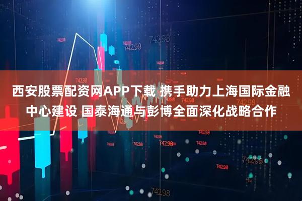 西安股票配资网APP下载 携手助力上海国际金融中心建设 国泰海通与彭博全面深化战略合作