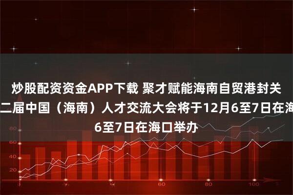 炒股配资资金APP下载 聚才赋能海南自贸港封关运作 第二届中国（海南）人才交流大会将于12月6至7日在海口举办