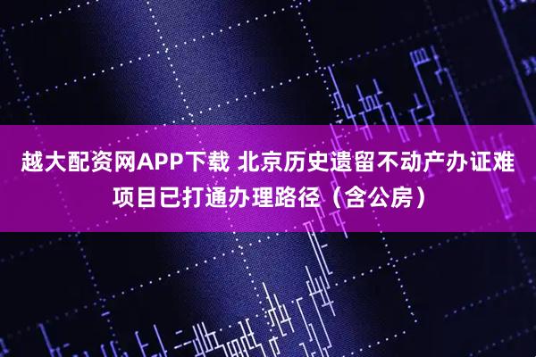 越大配资网APP下载 北京历史遗留不动产办证难项目已打通办理路径（含公房）