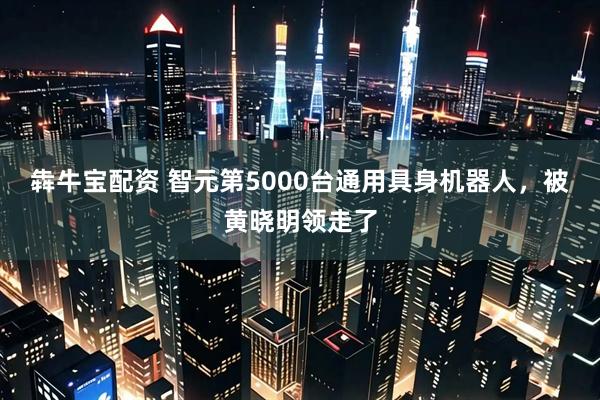 犇牛宝配资 智元第5000台通用具身机器人，被黄晓明领走了
