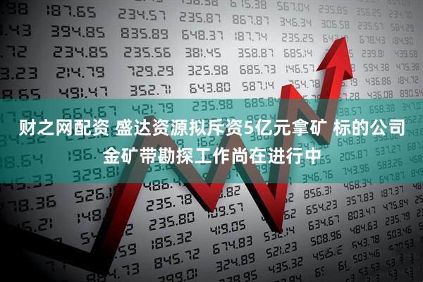 财之网配资 盛达资源拟斥资5亿元拿矿 标的公司金矿带勘探工作尚在进行中