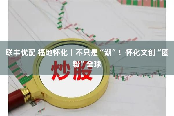 联丰优配 福地怀化丨不只是“潮”！怀化文创“圈粉”全球