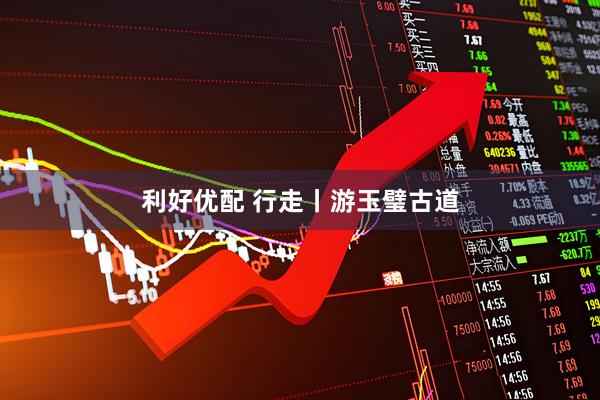 利好优配 行走丨游玉璧古道
