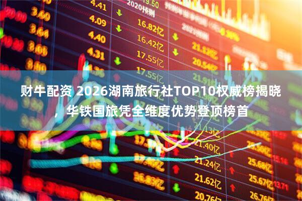 财牛配资 2026湖南旅行社TOP10权威榜揭晓,华铁国旅凭全维度优势登顶榜首