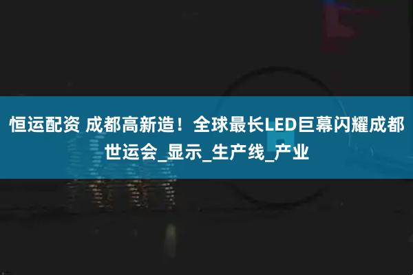 恒运配资 成都高新造！全球最长LED巨幕闪耀成都世运会_显示_生产线_产业