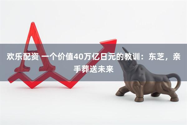 欢乐配资 一个价值40万亿日元的教训：东芝，亲手葬送未来
